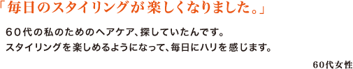 「毎日のスタイリングが楽しくなりました。」　
6０代の私のためのヘアケア、探していたんです。スタイリングを楽しめるようになって、毎日にハリを感じます。　
60代女性