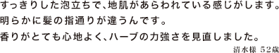 すっきりした泡立ちで、地肌があらわれている感じがします。明らかに髪の指通りが違うんです。香りがとても心地よく、ハーブの力強さを見直しました。　
清水様　52歳