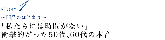 STORY1 ～開発の始まり～「私たちには時間がない」衝撃的だった50代、60代の本音