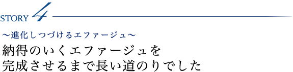 STORY4 ～進化しつづけるエファージュ～ 納得のいくエファージュを完成させるまで長い道のりでした