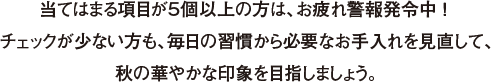 当てはまる項目が５個以上の方は、お疲れ警報発令中 ！ チェックが少ない方も、毎日の習慣から必要なお手入れを見直して、秋の華やかな印象を目指しましょう。