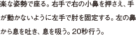 楽な姿勢で座る。右手で右の小鼻を押さえ、手が動かないように左手で肘を固定する。左の鼻から息を吐き、息を吸う。20秒行う。