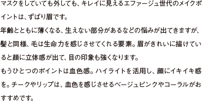 マスクをしていても外しても、キレイに見えるエファージュ世代のメイクポイントは、ずばり眉です。年齢とともに薄くなる、生えない部分があるなどの悩みが出てきますが、髪と同様、毛は生命力を感じさせてくれる要素。眉がきれいに描けていると顔に立体感が出て、目の印象も強くなります。もうひとつのポイントは血色感。ハイライトを活用し、顔にイキイキ感を。チークやリップは、血色を感じさせるベージュピンクやコーラルがおすすめです。