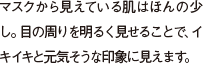 マスクから見えている肌はほんの少し。目の周りを明るく見せることで、イキイキと元気そうな印象に見えます。