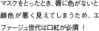マスクをとったとき、唇に色がないと顔色が悪く見えてしまうため、エファージュ世代は口紅が必須 ！ 