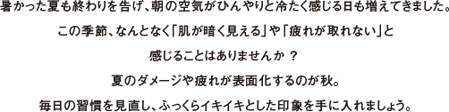 暑かった夏も終わりを告げ、朝の空気がひんやりと冷たく感じる日も増えてきました。この季節、なんとなく「肌が暗く見える」や「疲れが取れない」と感じることはありませんか ？ 夏のダメージや疲れが表面化するのが秋。毎日の習慣を見直し、ふっくらイキイキとした印象を手に入れましょう。
