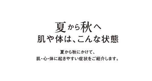 夏から秋へ肌や体は、こんな状態 夏から秋にかけて、肌・心・体に起きやすい症状をご紹介します。