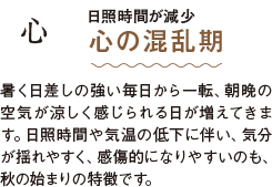 心 日照時間が減少 心の混乱期 暑く日差しの強い毎日から一転、朝晩の空気が涼しく感じられる日が増えてきます。日照時間や気温の低下に伴い、気分が揺れやすく、感傷的になりやすいのも、秋の始まりの特徴です。