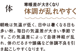 体 寒暖差が大きくなり 体調が乱れやすく 朝晩は気温が低く、日中は暑くなる日も多い秋。毎日の気温差が大きい季節です。この気温差によって自律神経が乱れ、体のだるさや頭痛など体調不良を引き起こしやすくなります。