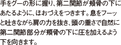 手をグーの形に握り、第二関節が頬骨の下にあたるように、ほおづえをつきます。息をフーッと吐きながら肩の力を抜き、頭の重さで自然に第二関節部分が頰骨の下に圧を加えるよう 下を向きます。
