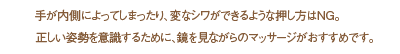 手が内側によってしまったり、変なシワができるような押し方はNG。正しい姿勢を意識するために、鏡を見ながらのマッサージがおすすめです。