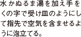 水かぬるま湯を加え手を くの字で受け皿のようにして指先で空気を含ませるように泡立てる。