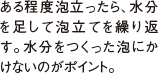 ある程度泡立ったら、水分を足して泡立てを繰り返す。水分をつくった泡にかけないのがポイント。