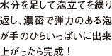 水分を足して泡立てを繰り返し、濃密で弾力のある泡が手のひらいっぱいに出来上がったら完成 !