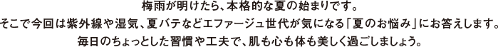 梅雨が明けたら、本格的な夏の始まりです。そこで今回は紫外線や湿気、夏バテなどエファージュ世代が気になる「夏のお悩み」にお答えします。毎日のちょっとした習慣や工夫で、肌も心も体も美しく過ごしましょう。