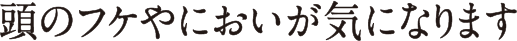 頭のフケやにおいが気になります