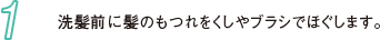 1 洗髪前に髪のもつれをくしやブラシでほぐします。