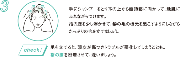 3 手にシャンプーをとり耳の上から頭頂部に向かって、地肌にふれながらつけます。指の腹を少し浮かせて、髪の毛の根元を起こすようにしながらたっぷりの泡を立てましょう。 爪を立てると、頭皮が傷つきトラブルが悪化してしまうことも。指の腹を密着させて、洗いましょう。