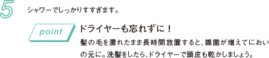 5 シャワーでしっかりすすぎます。 ドライヤーも忘れずに！髪の毛を濡れたまま長時間放置すると、雑菌が増えてにおいの元に。洗髪をしたら、ドライヤーで頭皮も乾かしましょう。