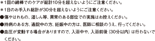 ＊１回の綿棒でのケアが総計10分を超えないようにご注意ください。 ＊１日のお手入れ総計が30分を超えないようにご注意ください。 ●傷やはれもの、湿しん等、異常のある部位での実施はお控えください。 ●持病のある方、通院中の方、妊娠中の方は、医師に相談のうえ、行ってください。 ●血圧が変動する場合がありますので、入浴中や、入浴前後（30分以内）は行わないでください。