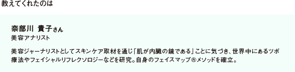 教えてくれたのは 奈部川 貴子さん 美容アナリスト 美容ジャーナリストとしてスキンケア取材を通じ「肌が内臓の鏡である」ことに気づき、世界中にあるツボ療法やフェイシャルリフレクソロジーなどを研究。自身のフェイスマップ®メソッドを確立。