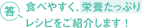 答 食べやすく、栄養たっぷり レシピをご紹介します！