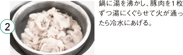2 鍋に湯を沸かし、豚肉を１枚ずつ湯にくぐらせて火が通ったら冷水にあげる。