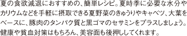 夏の食欲減退におすすめの、簡単レシピ。夏時季に必要な水分やカリウムなどを手軽に摂取できる夏野菜のきゅうりやキャベツ、大葉をベースに、豚肉のタンパク質と黒ゴマのセサミンをプラスしましょう。健康や貧血対策はもちろん、美容面も後押ししてくれます。