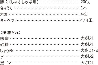 豚肉（しゃぶしゃぶ用） 200g きゅうり 1本 大葉 4枚 キャベツ 1/4玉 〈味噌だれ〉 味噌 大さじ1砂糖 大さじ1 しょうゆ 大さじ1/2 水 大さじ2 黒ゴマ 大さじ1