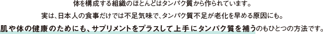 体を構成する組織のほとんどはタンパク質から作られています。実は、日本人の食事だけでは不足気味で、タンパク質不足が老化を早める原因にも。肌や体の健康のためにも、サプリメントをプラスして上手にタンパク質を補うのもひとつの方法です。