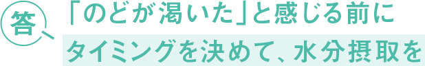 答 「のどが渇いた」と感じる前に タイミングを決めて、水分摂取を