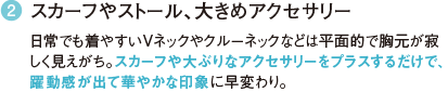 2 スカーフやストール、大きめアクセサリー 日常でも着やすいVネックやクルーネックなどは平面的で胸元が寂しく見えがち。スカーフや大ぶりなアクセサリーをプラスするだけで、躍動感が出て華やかな印象に早変わり。