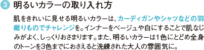 3 明るいカラーの取り入れ方 肌をきれいに見せる明るいカラーは、カーディガンやシャツなどの羽織りものでチャレンジを。インナーをベージュや白にすることで肌なじみがよく、しっくりおさまります。また、明るいカラーは１色にとどめ全身のトーンを3色までにおさえると洗練された大人の雰囲気に。