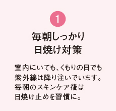 1 毎朝しっかり 日焼け対策 室内にいても、くもりの日でも紫外線は降り注いでいます。毎朝のスキンケア後は日焼け止めを習慣に。