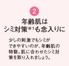 2 年齢肌は シミ対策も念入りに 紫外線や冷房で想像以上に乾燥している夏の肌。いつも以上にしっかり保湿を行いましょう。