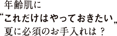 年齢肌に “これだけはやっておきたい” 夏に必須のお手入れは？