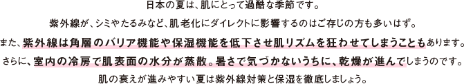 日本の夏は、肌にとって過酷な季節です。紫外線が、シミやたるみなど、肌老化にダイレクトに影響するのはご存じの方も多いはず。また、紫外線は角層のバリア機能や保湿機能を低下させ肌リズムを狂わせてしまうこともあります。さらに、室内の冷房で肌表面の水分が蒸散。暑さで気づかないうちに、乾燥が進んでしまうのです。肌の衰えが進みやすい夏は紫外線対策と保湿を徹底しましょう。