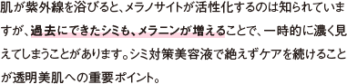 肌が紫外線を浴びると、メラノサイトが活性化するのは知られていますが、過去にできたシミも、メラニンが増えることで、一時的に濃く見えてしまうことがあります。シミ対策※1美容液で絶えずケアを続けることが透明美肌への重要ポイント。