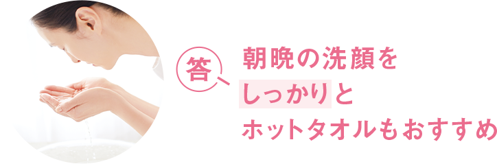 答 朝晩の洗顔をしっかりとホットタオルもおすすめ
