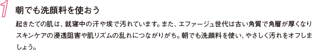 1 朝でも洗顔料を使おう 起きたての肌は、就寝中の汗や埃で汚れています。また、エファージュ世代は古い角質で角層が厚くなりスキンケアの浸透阻害や肌リズムの乱れにつながりがち。朝でも洗顔料を使い、やさしく汚れをオフしましょう。