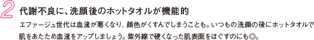2 代謝不良に、洗顔後のホットタオルが機能的 エファージュ世代は血流が悪くなり、顔色がくすんでしまうことも。いつもの洗顔の後にホットタオルで肌をあたため血流をアップしましょう。紫外線で硬くなった肌表面をほぐすのにも◎。