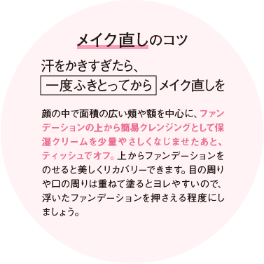 メイク直しのコツ 汗をかきすぎたら、一度ふきとってからメイク直しを 顔の中で面積の広い頬や額を中心に、ファンデーションの上から簡易クレンジングとして保湿クリームを少量やさしくなじませたあと、ティッシュでオフ。上からファンデーションをのせると美しくリカバリーできます。目の周りや口の周りは重ねて塗るとヨレやすいので、浮いたファンデーションを押さえる程度にしましょう。