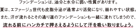 ファンデーションは、油分と水分に弱い性質があります。夏は、エファージュ世代も皮脂分泌が通常より活発になり、崩れやすい状態。また、汗が流れるとその通り道のファンデーションも一緒に流れてしまうので、 流れる前にハンカチで押さえるようにして汗を吸い取りましょう。