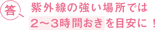 答 紫外線の強い場所では２〜３時間おきを目安に！