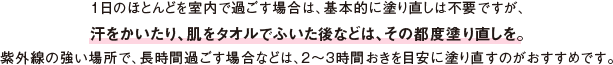1日のほとんどを室内で過ごす場合は、基本的に塗り直しは不要ですが、汗をかいたり、肌をタオルでふいた後などは、その都度塗り直しを。紫外線の強い場所で、長時間過ごす場合などは、2～3時間おきを目安に塗り直すのがおすすめです。