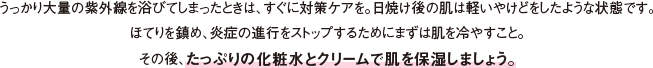 うっかり大量の紫外線を浴びてしまったときは、すぐに対策ケアを。日焼け後の肌は軽いやけどをしたような状態です。ほてりを鎮め、炎症の進行をストップするためにまずは肌を冷やすこと。その後、たっぷりの化粧水とクリームで肌を保湿しましょう。