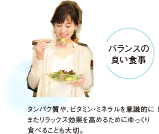 バランスの良い食事 タンパク質や、ビタミン・ミネラルを意識的に！またリラックス効果を高めるためにゆっくり食べることも大切。