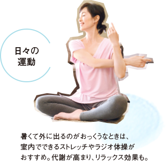 日々の運動 暑くて外に出るのがおっくうなときは、室内でできるストレッチやラジオ体操がおすすめ。代謝が高まり、リラックス効果も。