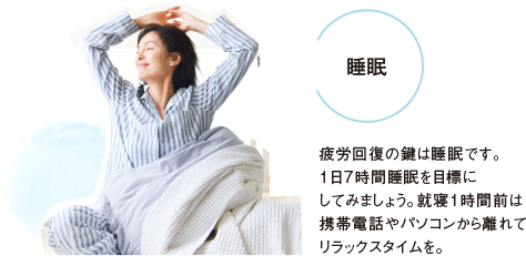 睡眠 疲労回復の鍵は睡眠です。１日7時間睡眠を目標にしてみましょう。就寝１時間前は携帯電話やパソコンから離れてリラックスタイムを。