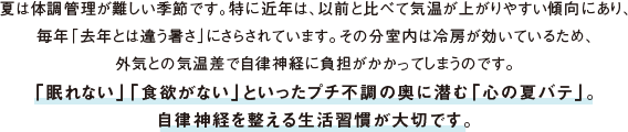夏は体調管理が難しい季節です。特に近年は、以前と比べて気温が上がりやすい傾向にあり、毎年「去年とは違う暑さ」にさらされています。その分室内は冷房が効いているため、外気との気温差で自律神経に負担がかかってしまうのです。「眠れない」「食欲がない」といったプチ不調の奥に潜む「心の夏バテ」。自律神経を整える生活習慣が大切です。
